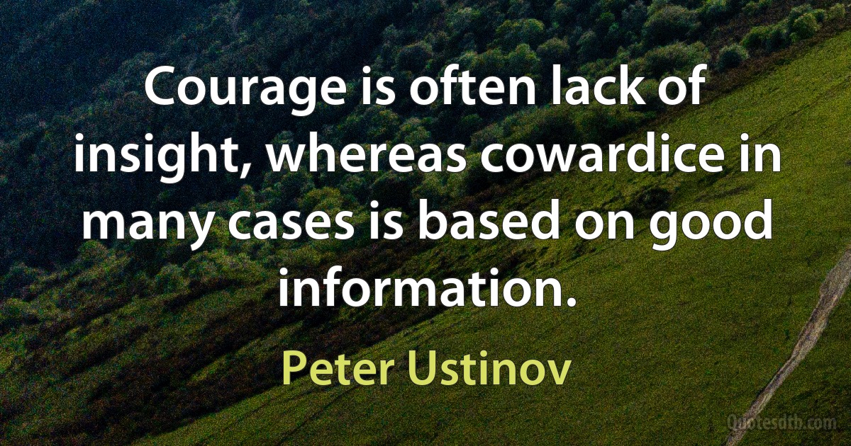 Courage is often lack of insight, whereas cowardice in many cases is based on good information. (Peter Ustinov)