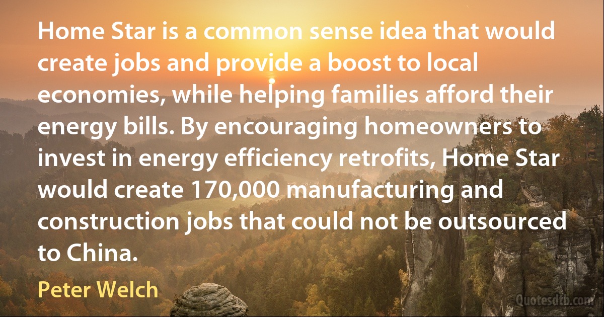 Home Star is a common sense idea that would create jobs and provide a boost to local economies, while helping families afford their energy bills. By encouraging homeowners to invest in energy efficiency retrofits, Home Star would create 170,000 manufacturing and construction jobs that could not be outsourced to China. (Peter Welch)