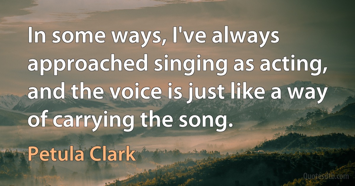 In some ways, I've always approached singing as acting, and the voice is just like a way of carrying the song. (Petula Clark)