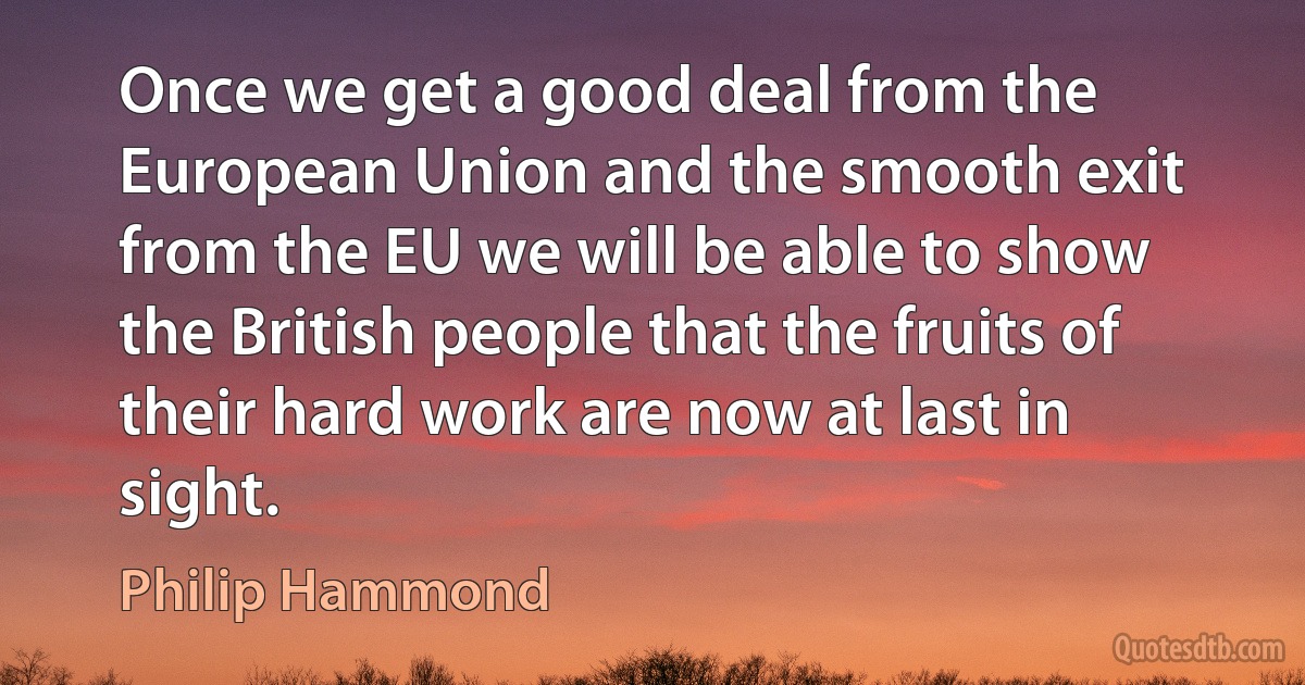 Once we get a good deal from the European Union and the smooth exit from the EU we will be able to show the British people that the fruits of their hard work are now at last in sight. (Philip Hammond)