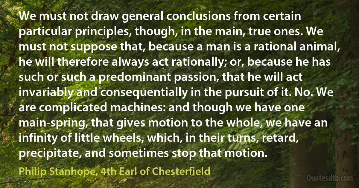 We must not draw general conclusions from certain particular principles, though, in the main, true ones. We must not suppose that, because a man is a rational animal, he will therefore always act rationally; or, because he has such or such a predominant passion, that he will act invariably and consequentially in the pursuit of it. No. We are complicated machines: and though we have one main-spring, that gives motion to the whole, we have an infinity of little wheels, which, in their turns, retard, precipitate, and sometimes stop that motion. (Philip Stanhope, 4th Earl of Chesterfield)