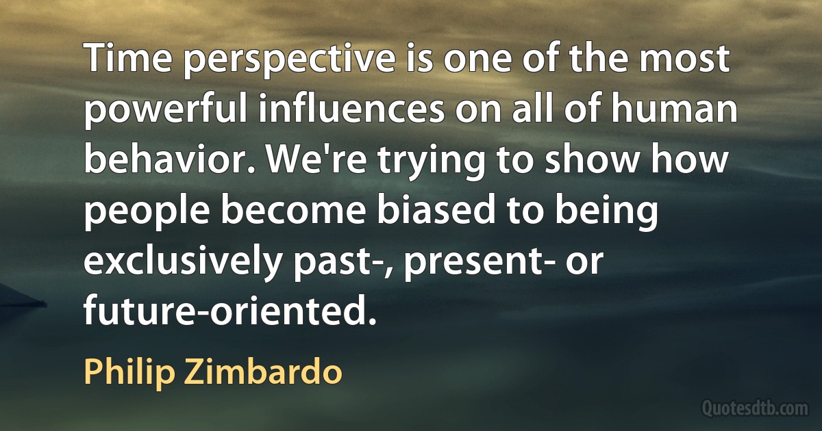 Time perspective is one of the most powerful influences on all of human behavior. We're trying to show how people become biased to being exclusively past-, present- or future-oriented. (Philip Zimbardo)