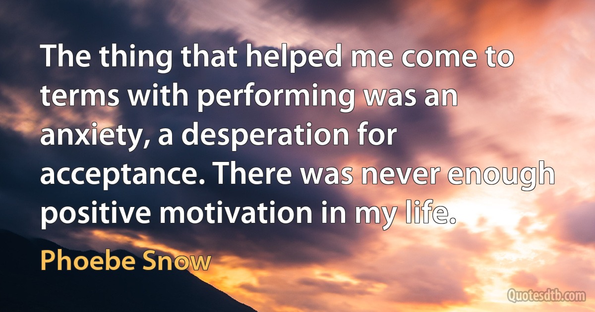 The thing that helped me come to terms with performing was an anxiety, a desperation for acceptance. There was never enough positive motivation in my life. (Phoebe Snow)