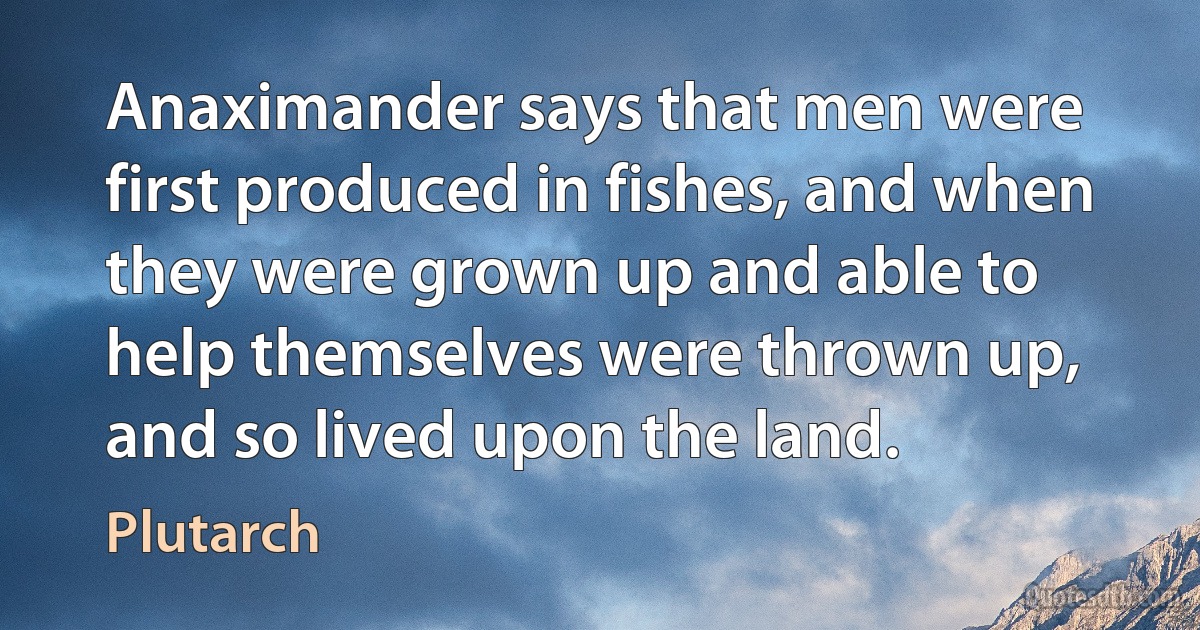 Anaximander says that men were first produced in fishes, and when they were grown up and able to help themselves were thrown up, and so lived upon the land. (Plutarch)