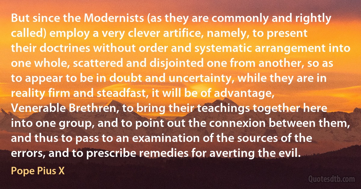 But since the Modernists (as they are commonly and rightly called) employ a very clever artifice, namely, to present their doctrines without order and systematic arrangement into one whole, scattered and disjointed one from another, so as to appear to be in doubt and uncertainty, while they are in reality firm and steadfast, it will be of advantage, Venerable Brethren, to bring their teachings together here into one group, and to point out the connexion between them, and thus to pass to an examination of the sources of the errors, and to prescribe remedies for averting the evil. (Pope Pius X)