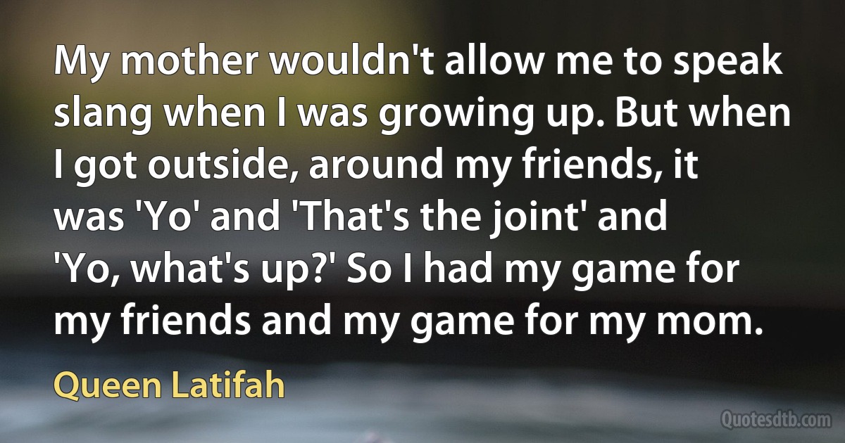 My mother wouldn't allow me to speak slang when I was growing up. But when I got outside, around my friends, it was 'Yo' and 'That's the joint' and 'Yo, what's up?' So I had my game for my friends and my game for my mom. (Queen Latifah)