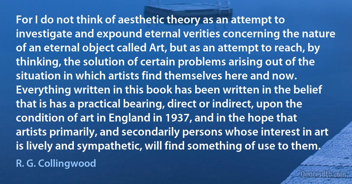 For I do not think of aesthetic theory as an attempt to investigate and expound eternal verities concerning the nature of an eternal object called Art, but as an attempt to reach, by thinking, the solution of certain problems arising out of the situation in which artists find themselves here and now. Everything written in this book has been written in the belief that is has a practical bearing, direct or indirect, upon the condition of art in England in 1937, and in the hope that artists primarily, and secondarily persons whose interest in art is lively and sympathetic, will find something of use to them. (R. G. Collingwood)