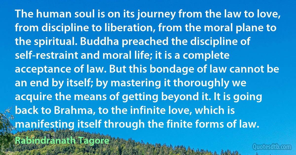 The human soul is on its journey from the law to love, from discipline to liberation, from the moral plane to the spiritual. Buddha preached the discipline of self-restraint and moral life; it is a complete acceptance of law. But this bondage of law cannot be an end by itself; by mastering it thoroughly we acquire the means of getting beyond it. It is going back to Brahma, to the infinite love, which is manifesting itself through the finite forms of law. (Rabindranath Tagore)