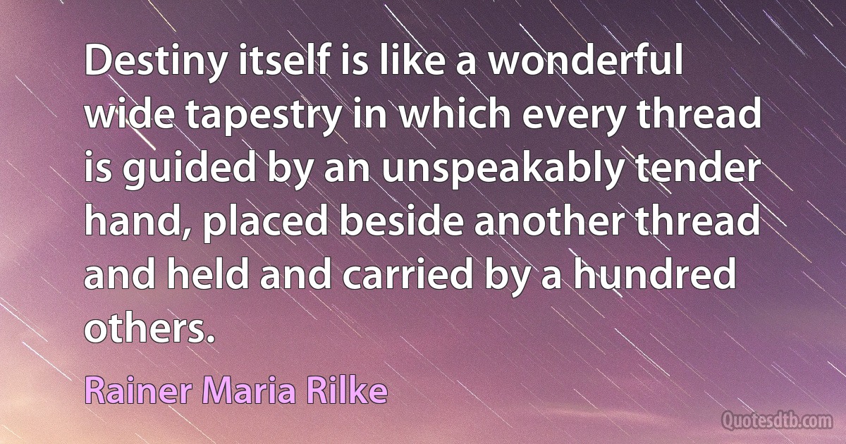 Destiny itself is like a wonderful wide tapestry in which every thread is guided by an unspeakably tender hand, placed beside another thread and held and carried by a hundred others. (Rainer Maria Rilke)