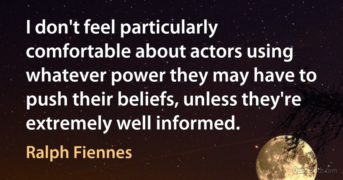 I don't feel particularly comfortable about actors using whatever power they may have to push their beliefs, unless they're extremely well informed. (Ralph Fiennes)