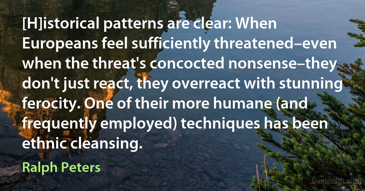 [H]istorical patterns are clear: When Europeans feel sufficiently threatened–even when the threat's concocted nonsense–they don't just react, they overreact with stunning ferocity. One of their more humane (and frequently employed) techniques has been ethnic cleansing. (Ralph Peters)