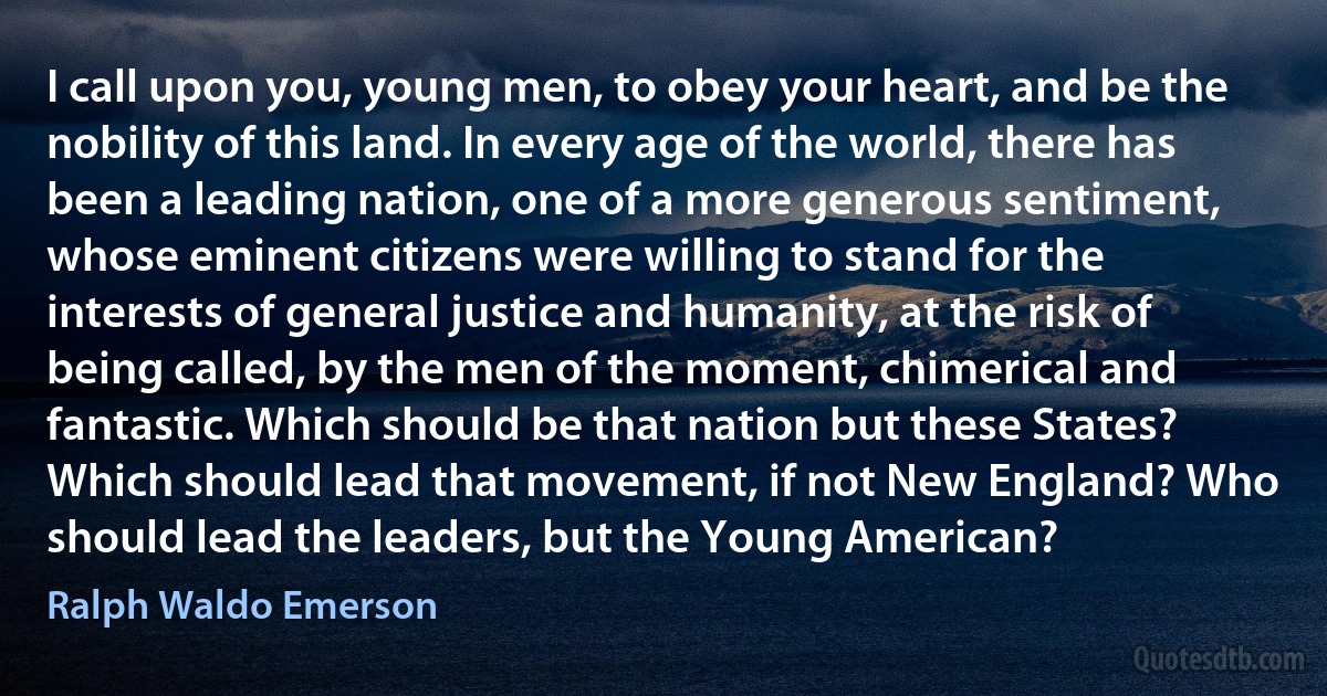 I call upon you, young men, to obey your heart, and be the nobility of this land. In every age of the world, there has been a leading nation, one of a more generous sentiment, whose eminent citizens were willing to stand for the interests of general justice and humanity, at the risk of being called, by the men of the moment, chimerical and fantastic. Which should be that nation but these States? Which should lead that movement, if not New England? Who should lead the leaders, but the Young American? (Ralph Waldo Emerson)