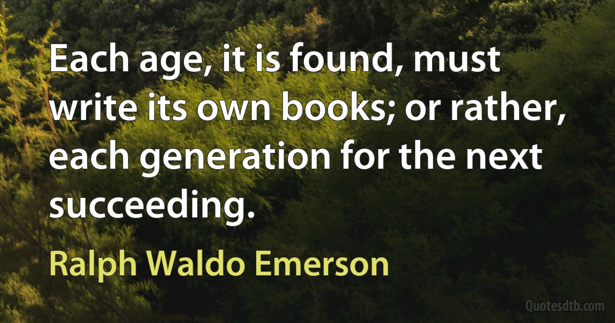 Each age, it is found, must write its own books; or rather, each generation for the next succeeding. (Ralph Waldo Emerson)