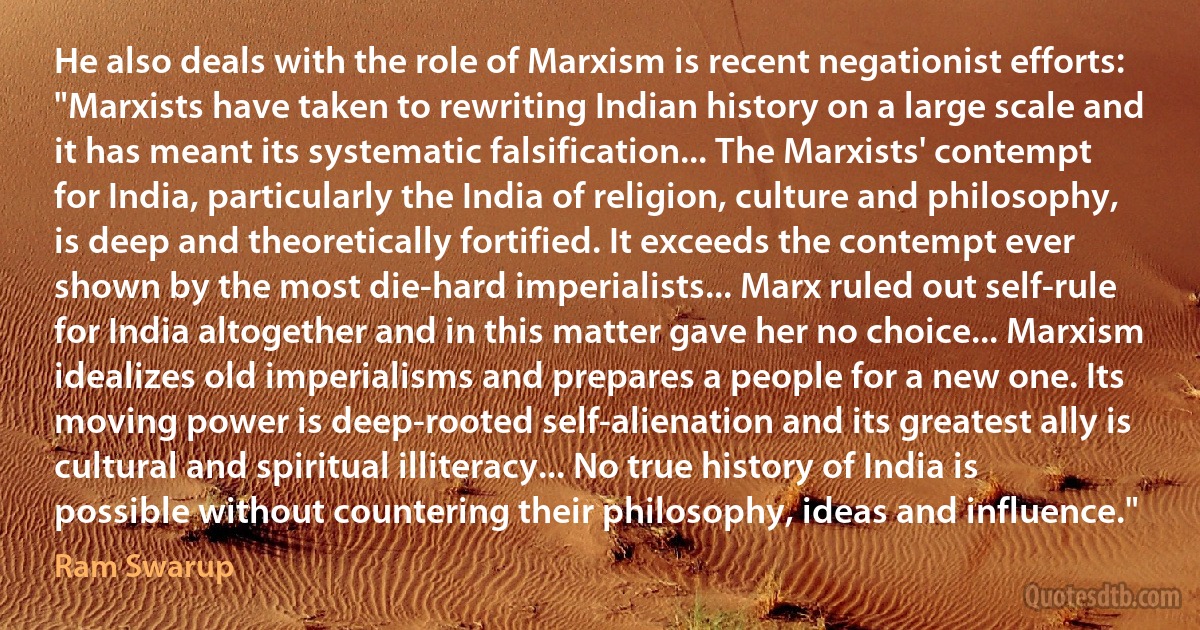 He also deals with the role of Marxism is recent negationist efforts: "Marxists have taken to rewriting Indian history on a large scale and it has meant its systematic falsification... The Marxists' contempt for India, particularly the India of religion, culture and philosophy, is deep and theoretically fortified. It exceeds the contempt ever shown by the most die-hard imperialists... Marx ruled out self-rule for India altogether and in this matter gave her no choice... Marxism idealizes old imperialisms and prepares a people for a new one. Its moving power is deep-rooted self-alienation and its greatest ally is cultural and spiritual illiteracy... No true history of India is possible without countering their philosophy, ideas and influence." (Ram Swarup)