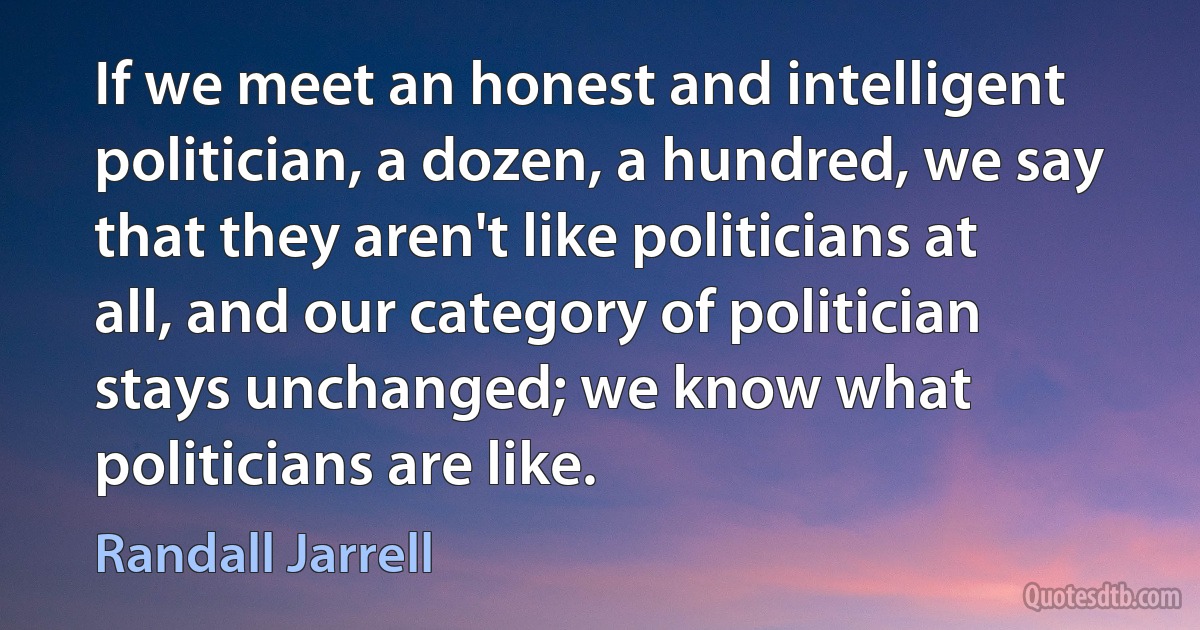 If we meet an honest and intelligent politician, a dozen, a hundred, we say that they aren't like politicians at all, and our category of politician stays unchanged; we know what politicians are like. (Randall Jarrell)