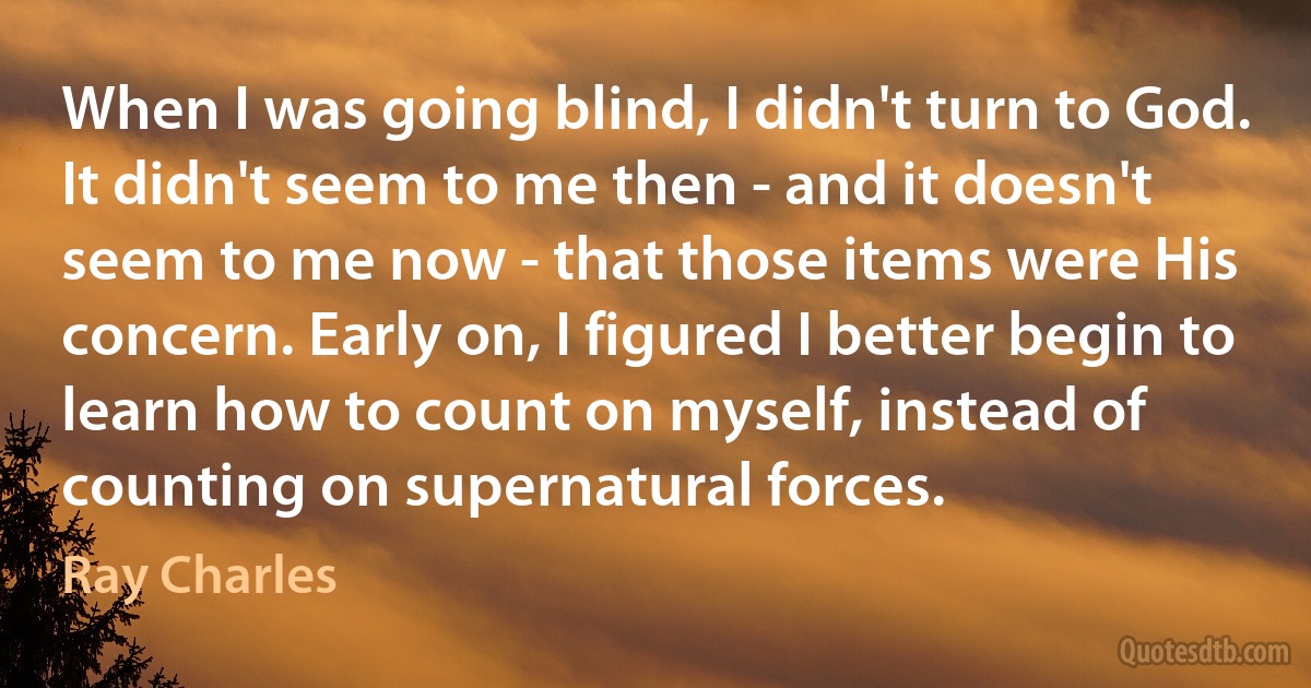 When I was going blind, I didn't turn to God. It didn't seem to me then - and it doesn't seem to me now - that those items were His concern. Early on, I figured I better begin to learn how to count on myself, instead of counting on supernatural forces. (Ray Charles)