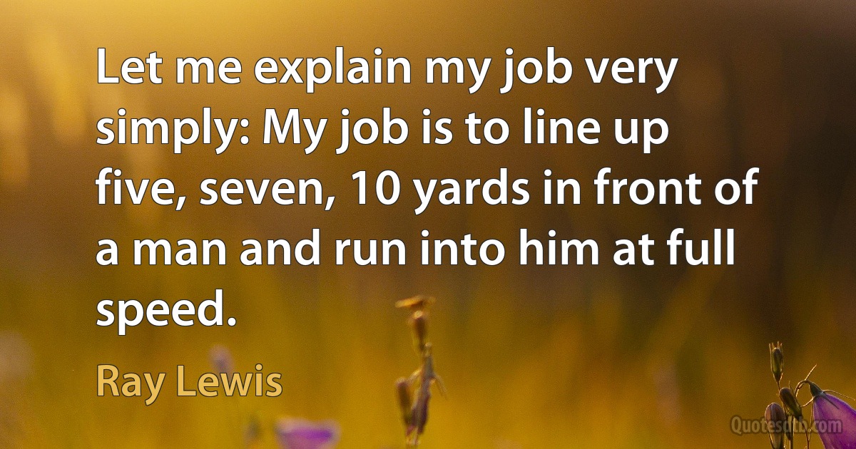 Let me explain my job very simply: My job is to line up five, seven, 10 yards in front of a man and run into him at full speed. (Ray Lewis)