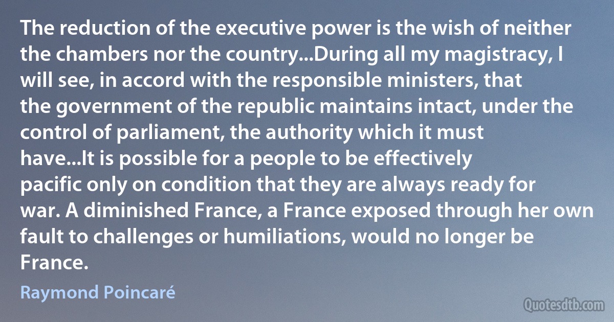 The reduction of the executive power is the wish of neither the chambers nor the country...During all my magistracy, I will see, in accord with the responsible ministers, that the government of the republic maintains intact, under the control of parliament, the authority which it must have...It is possible for a people to be effectively pacific only on condition that they are always ready for war. A diminished France, a France exposed through her own fault to challenges or humiliations, would no longer be France. (Raymond Poincaré)