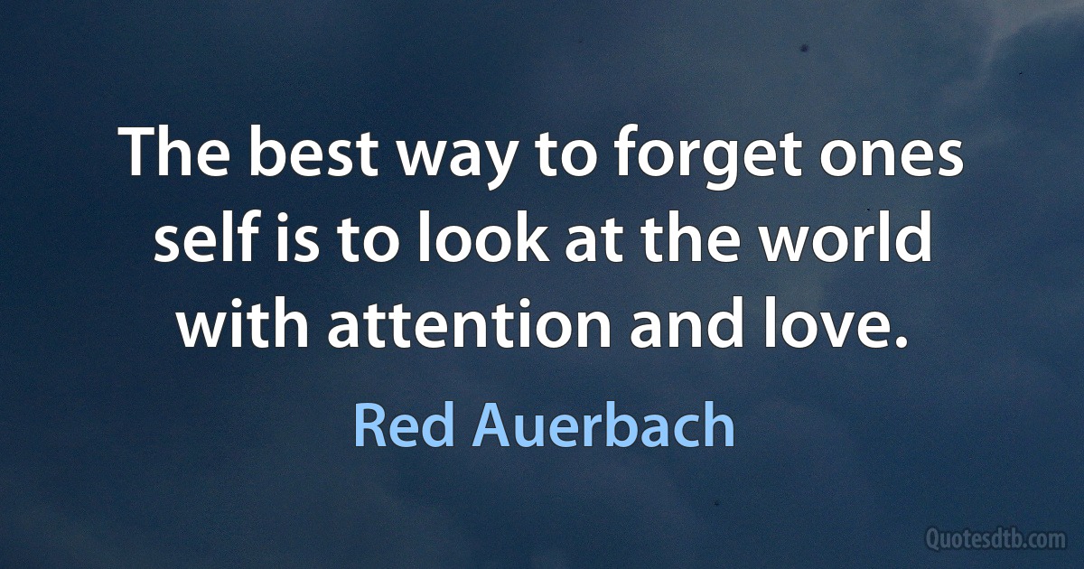 The best way to forget ones self is to look at the world with attention and love. (Red Auerbach)