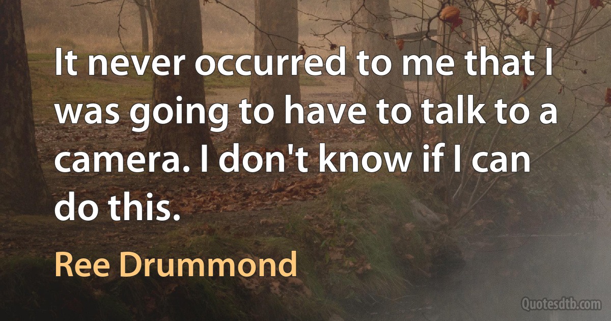 It never occurred to me that I was going to have to talk to a camera. I don't know if I can do this. (Ree Drummond)