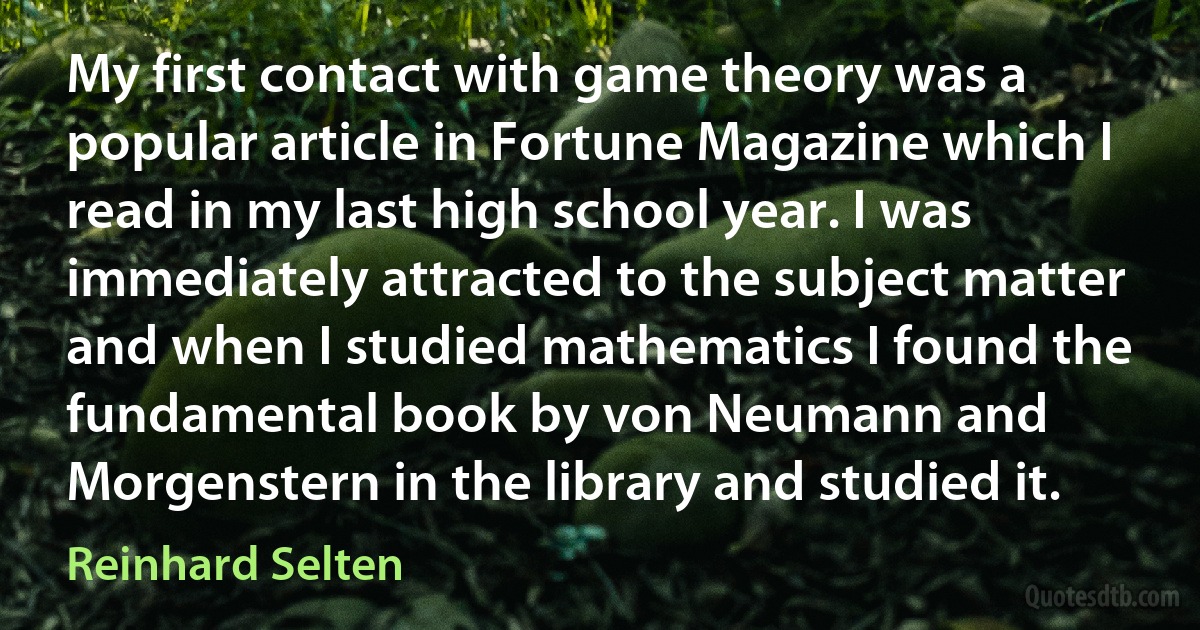 My first contact with game theory was a popular article in Fortune Magazine which I read in my last high school year. I was immediately attracted to the subject matter and when I studied mathematics I found the fundamental book by von Neumann and Morgenstern in the library and studied it. (Reinhard Selten)