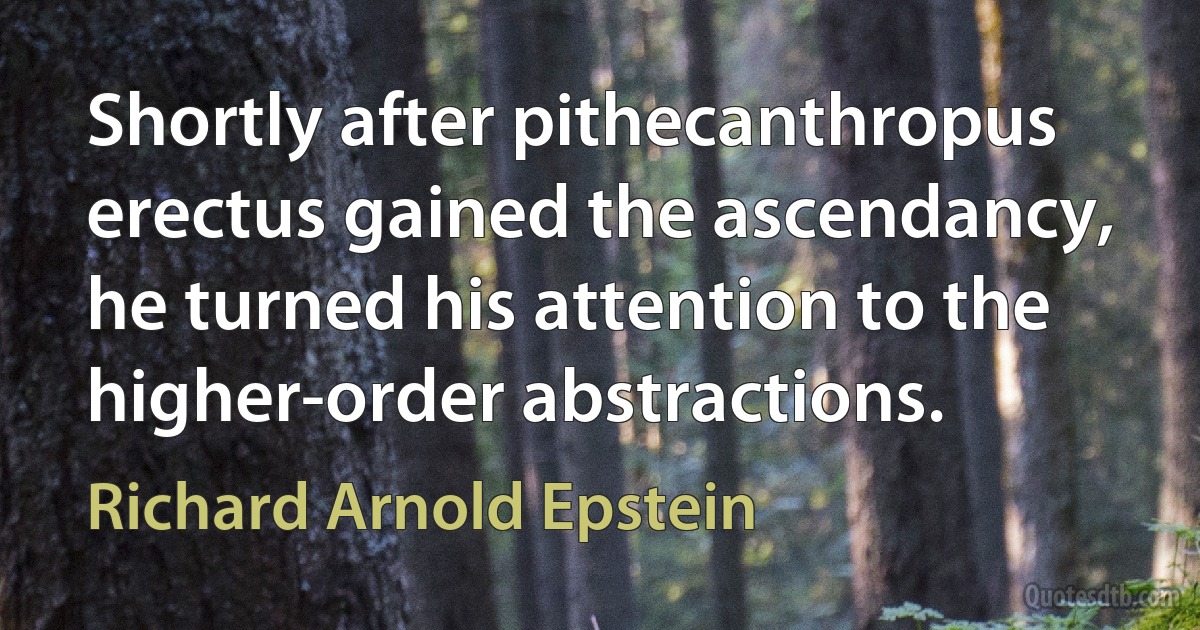 Shortly after pithecanthropus erectus gained the ascendancy, he turned his attention to the higher-order abstractions. (Richard Arnold Epstein)