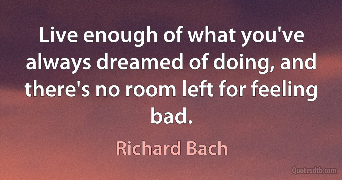 Live enough of what you've always dreamed of doing, and there's no room left for feeling bad. (Richard Bach)