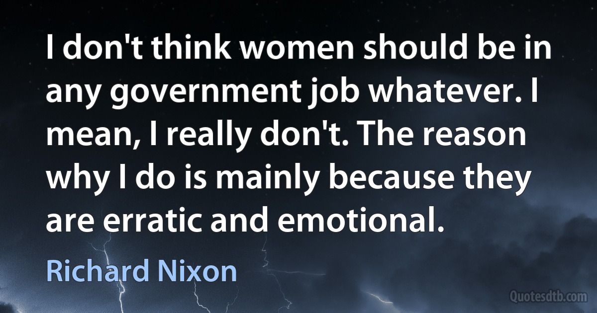 I don't think women should be in any government job whatever. I mean, I really don't. The reason why I do is mainly because they are erratic and emotional. (Richard Nixon)