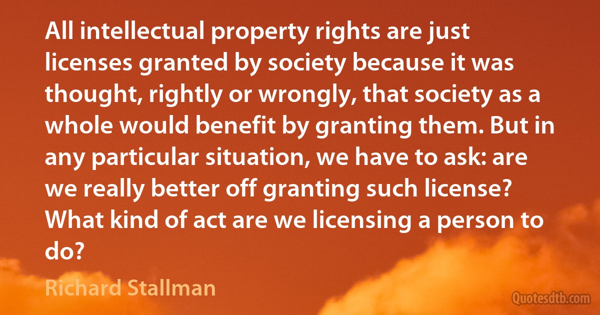 All intellectual property rights are just licenses granted by society because it was thought, rightly or wrongly, that society as a whole would benefit by granting them. But in any particular situation, we have to ask: are we really better off granting such license? What kind of act are we licensing a person to do? (Richard Stallman)