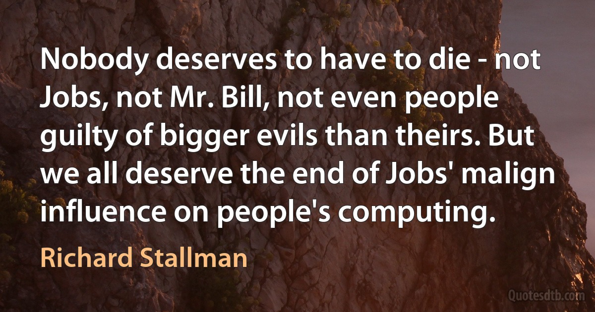 Nobody deserves to have to die - not Jobs, not Mr. Bill, not even people guilty of bigger evils than theirs. But we all deserve the end of Jobs' malign influence on people's computing. (Richard Stallman)