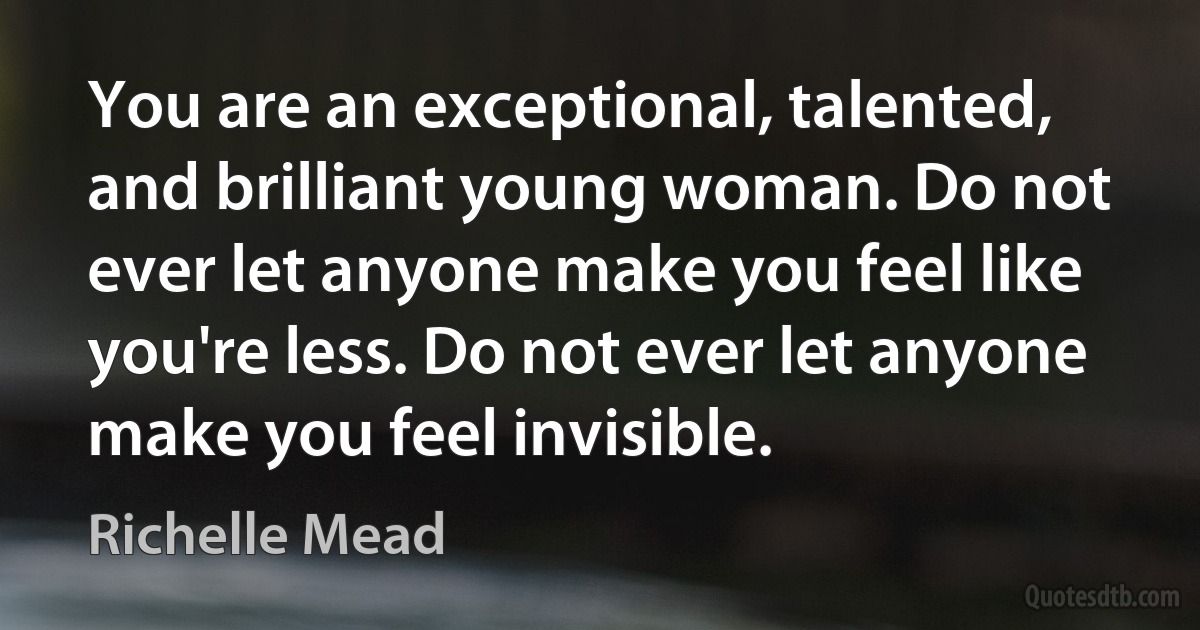 You are an exceptional, talented, and brilliant young woman. Do not ever let anyone make you feel like you're less. Do not ever let anyone make you feel invisible. (Richelle Mead)