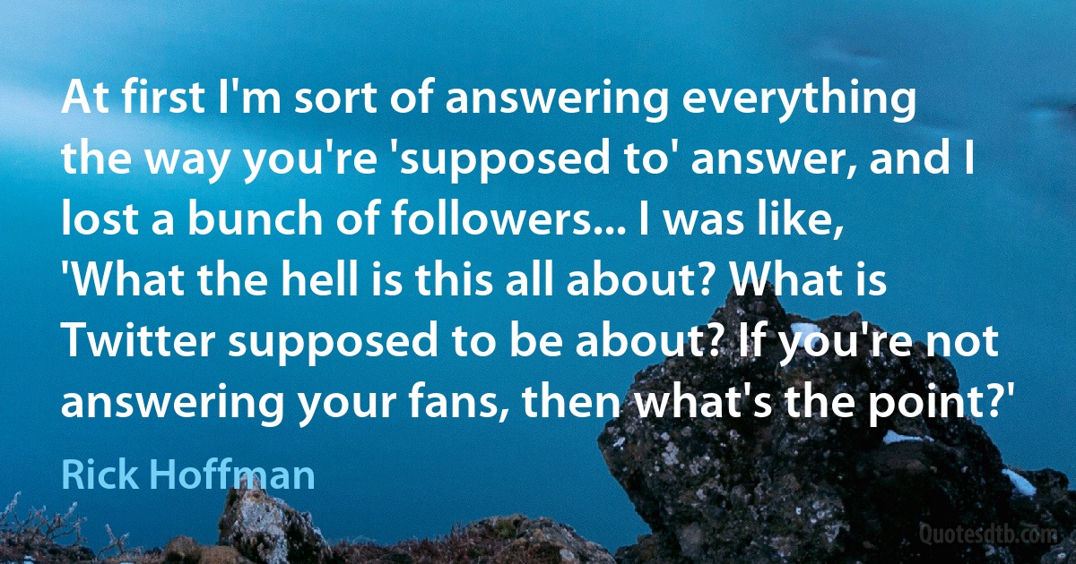 At first I'm sort of answering everything the way you're 'supposed to' answer, and I lost a bunch of followers... I was like, 'What the hell is this all about? What is Twitter supposed to be about? If you're not answering your fans, then what's the point?' (Rick Hoffman)