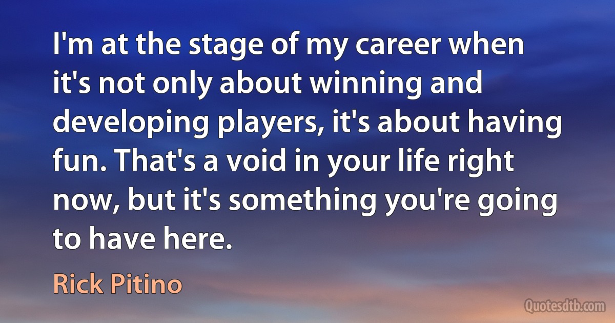 I'm at the stage of my career when it's not only about winning and developing players, it's about having fun. That's a void in your life right now, but it's something you're going to have here. (Rick Pitino)