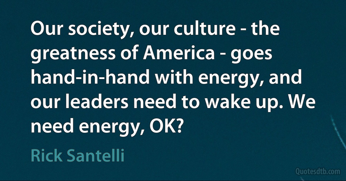 Our society, our culture - the greatness of America - goes hand-in-hand with energy, and our leaders need to wake up. We need energy, OK? (Rick Santelli)