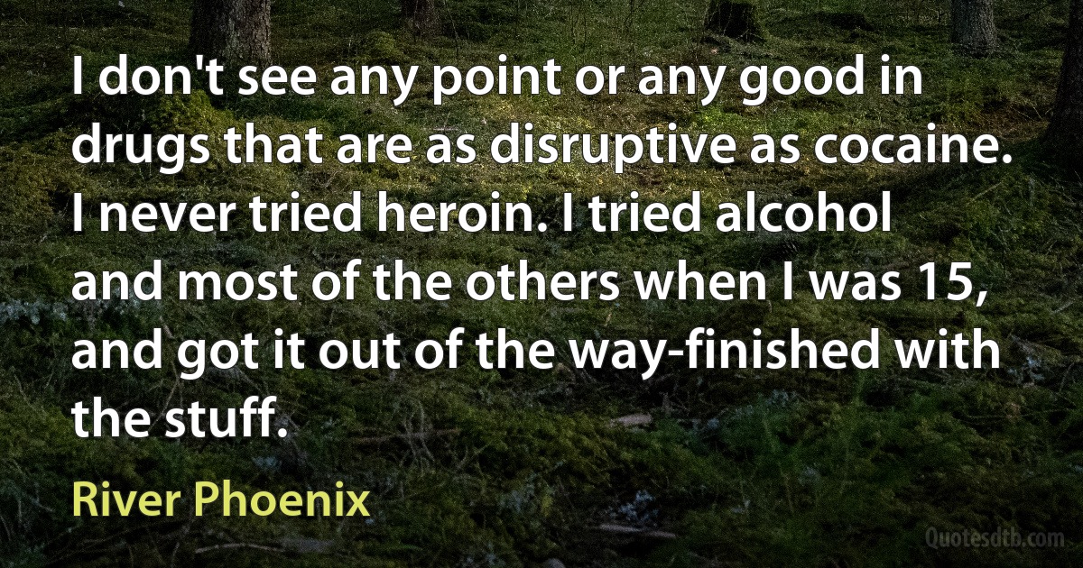 I don't see any point or any good in drugs that are as disruptive as cocaine. I never tried heroin. I tried alcohol and most of the others when I was 15, and got it out of the way-finished with the stuff. (River Phoenix)