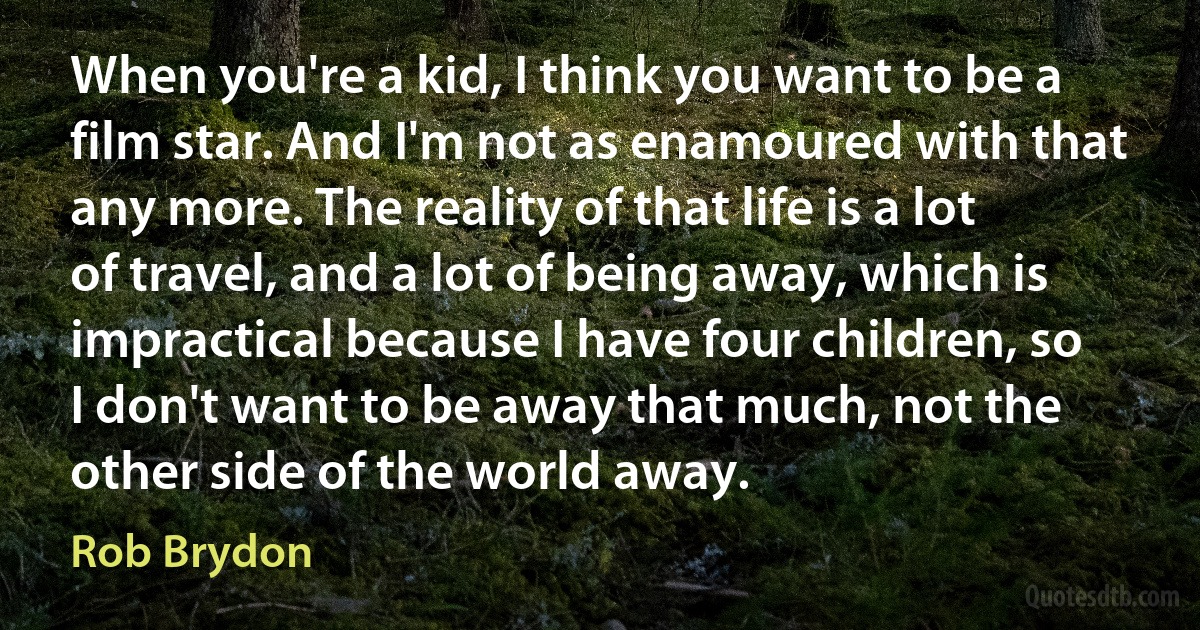 When you're a kid, I think you want to be a film star. And I'm not as enamoured with that any more. The reality of that life is a lot of travel, and a lot of being away, which is impractical because I have four children, so I don't want to be away that much, not the other side of the world away. (Rob Brydon)