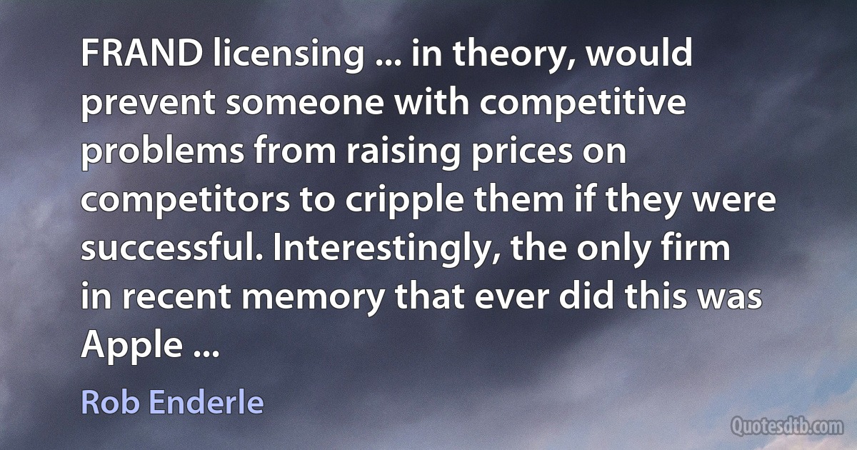 FRAND licensing ... in theory, would prevent someone with competitive problems from raising prices on competitors to cripple them if they were successful. Interestingly, the only firm in recent memory that ever did this was Apple ... (Rob Enderle)