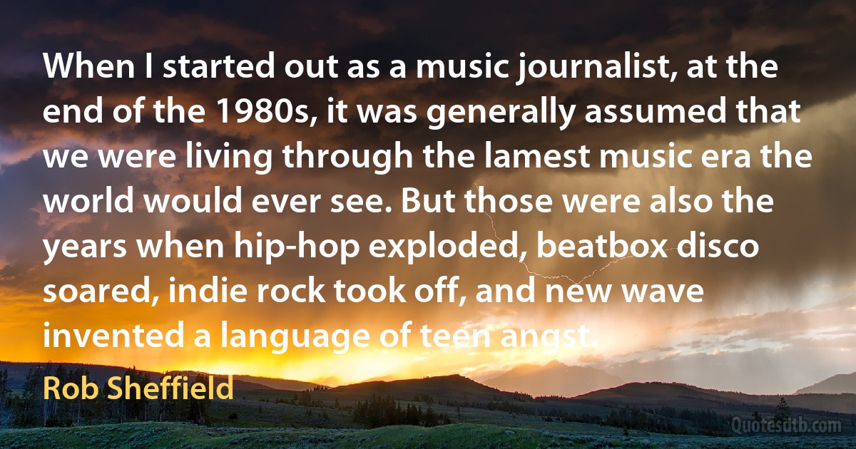 When I started out as a music journalist, at the end of the 1980s, it was generally assumed that we were living through the lamest music era the world would ever see. But those were also the years when hip-hop exploded, beatbox disco soared, indie rock took off, and new wave invented a language of teen angst. (Rob Sheffield)