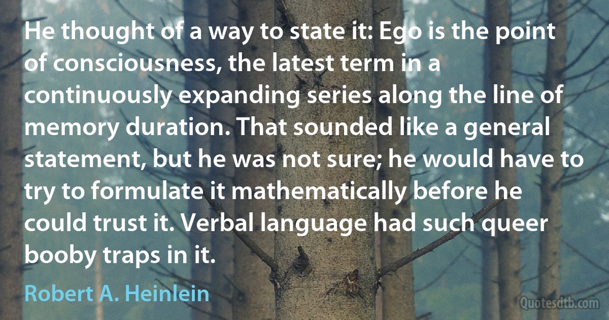 He thought of a way to state it: Ego is the point of consciousness, the latest term in a continuously expanding series along the line of memory duration. That sounded like a general statement, but he was not sure; he would have to try to formulate it mathematically before he could trust it. Verbal language had such queer booby traps in it. (Robert A. Heinlein)