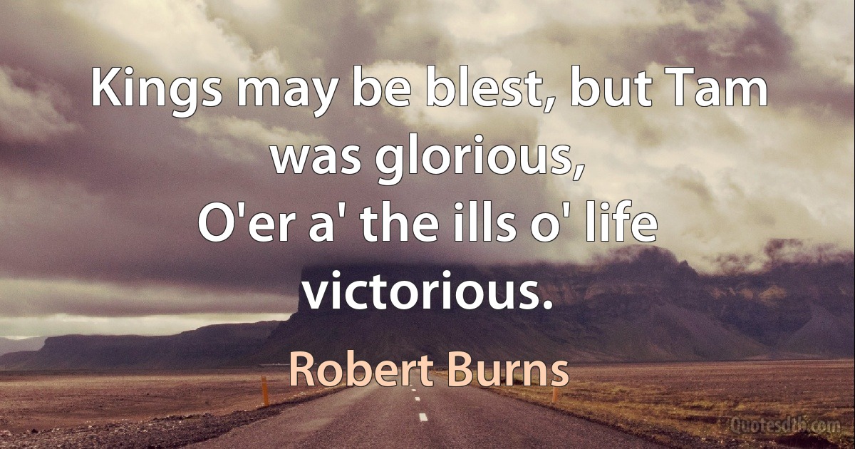 Kings may be blest, but Tam was glorious,
O'er a' the ills o' life victorious. (Robert Burns)