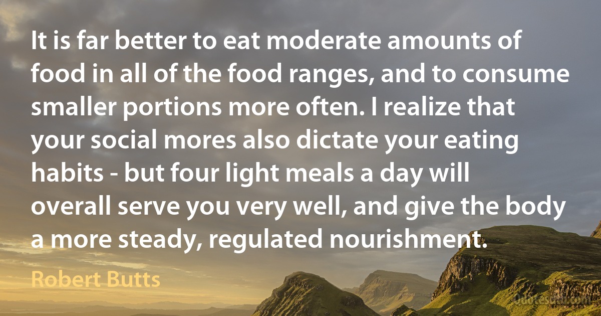 It is far better to eat moderate amounts of food in all of the food ranges, and to consume smaller portions more often. I realize that your social mores also dictate your eating habits - but four light meals a day will overall serve you very well, and give the body a more steady, regulated nourishment. (Robert Butts)