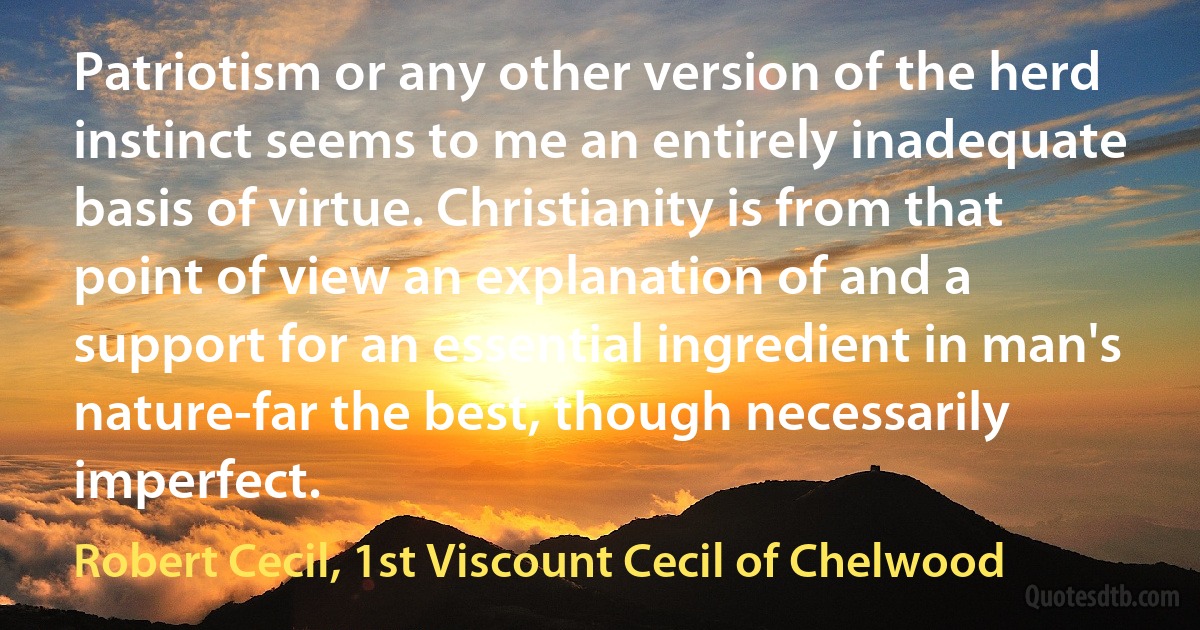 Patriotism or any other version of the herd instinct seems to me an entirely inadequate basis of virtue. Christianity is from that point of view an explanation of and a support for an essential ingredient in man's nature-far the best, though necessarily imperfect. (Robert Cecil, 1st Viscount Cecil of Chelwood)