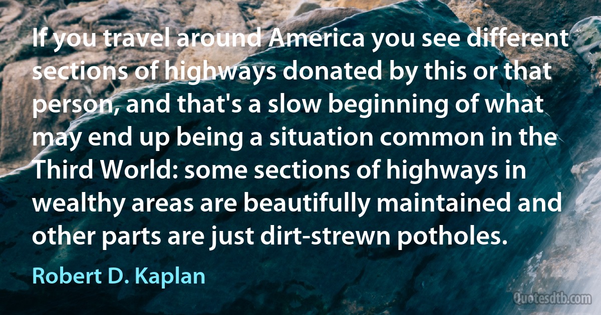 If you travel around America you see different sections of highways donated by this or that person, and that's a slow beginning of what may end up being a situation common in the Third World: some sections of highways in wealthy areas are beautifully maintained and other parts are just dirt-strewn potholes. (Robert D. Kaplan)