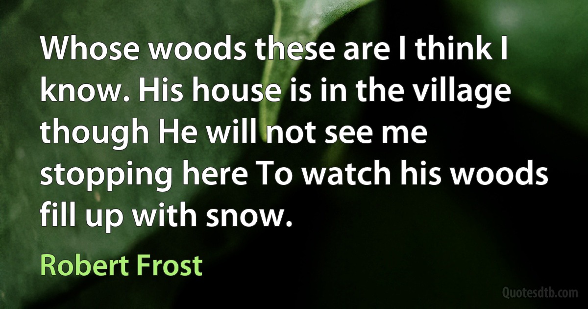 Whose woods these are I think I know. His house is in the village though He will not see me stopping here To watch his woods fill up with snow. (Robert Frost)