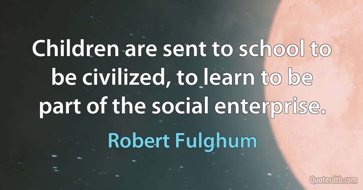 Children are sent to school to be civilized, to learn to be part of the social enterprise. (Robert Fulghum)