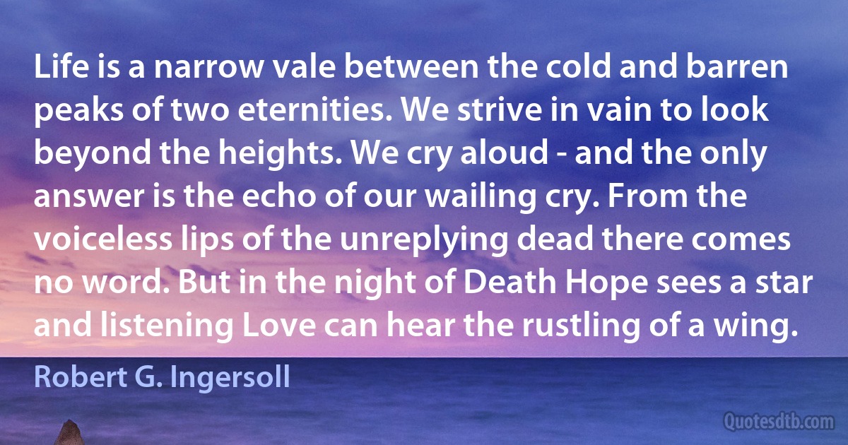 Life is a narrow vale between the cold and barren peaks of two eternities. We strive in vain to look beyond the heights. We cry aloud - and the only answer is the echo of our wailing cry. From the voiceless lips of the unreplying dead there comes no word. But in the night of Death Hope sees a star and listening Love can hear the rustling of a wing. (Robert G. Ingersoll)