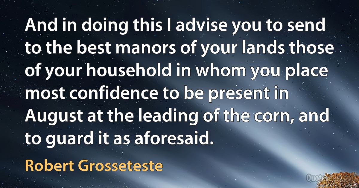 And in doing this I advise you to send to the best manors of your lands those of your household in whom you place most confidence to be present in August at the leading of the corn, and to guard it as aforesaid. (Robert Grosseteste)