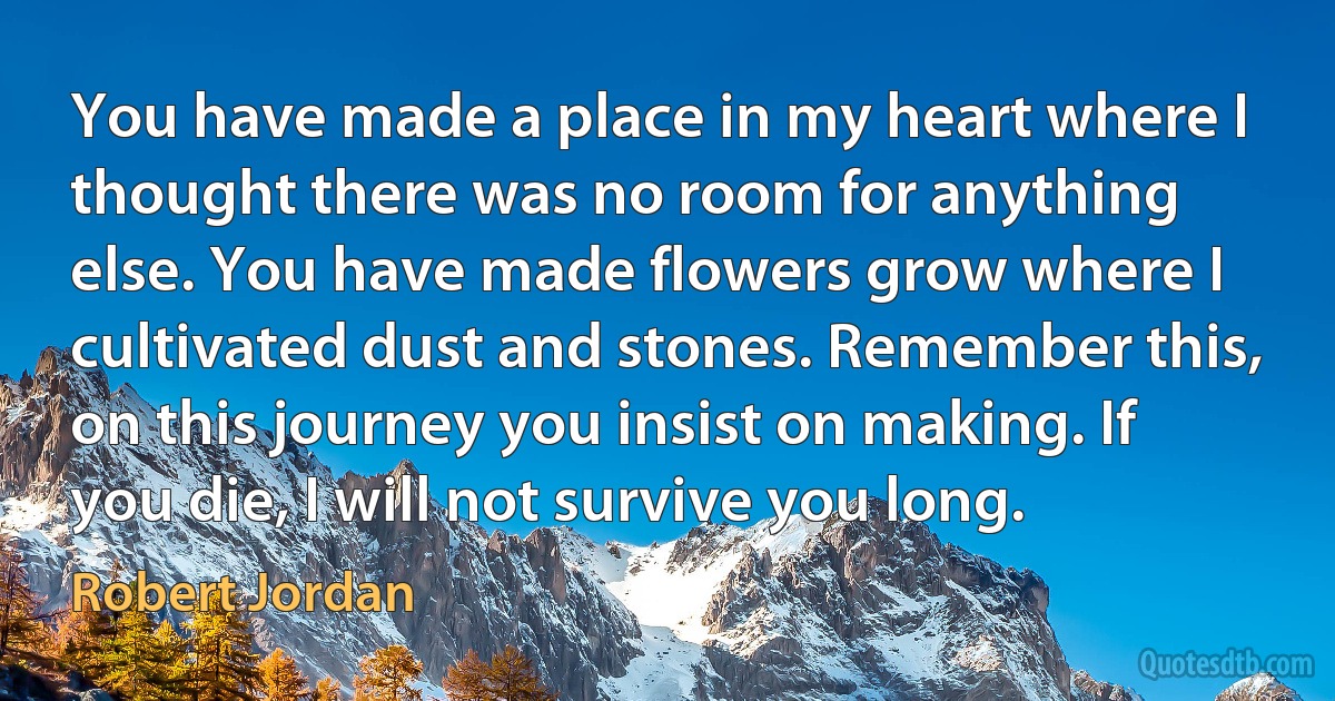 You have made a place in my heart where I thought there was no room for anything else. You have made flowers grow where I cultivated dust and stones. Remember this, on this journey you insist on making. If you die, I will not survive you long. (Robert Jordan)