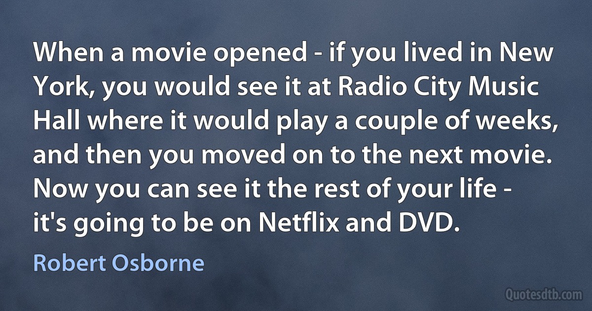 When a movie opened - if you lived in New York, you would see it at Radio City Music Hall where it would play a couple of weeks, and then you moved on to the next movie. Now you can see it the rest of your life - it's going to be on Netflix and DVD. (Robert Osborne)