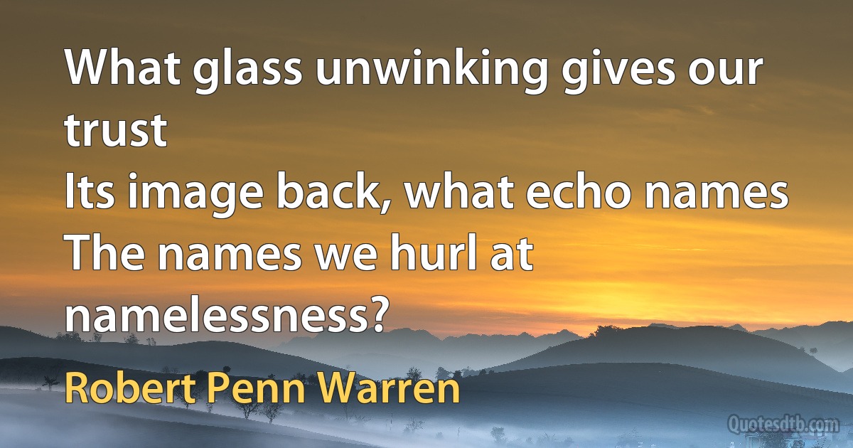 What glass unwinking gives our trust
Its image back, what echo names
The names we hurl at namelessness? (Robert Penn Warren)